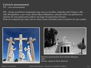 Calvário monumental, dito Calvário Húngaro
1964
Fátima, capela de Santo Estêvão
Calvário monumental
TG – cruz monumental
NE – Grupo escultórico integrando uma cruz ou crucifixo, ladeados pela Virgem e São
João Evangelista e, por vezes, Santa Maria Madalena, colocado sobre um pedestal no
exterior de uma igreja para indicar um lugar de particular devoção.
Pode ser composto por uma, três ou mais cruzes colocadas junto ou dentro de uma capela.
Fátima, 2 maio 2016 111Maria Isabel Roque . Thesaurus: mobiliário religioso
 