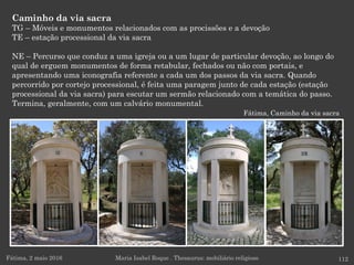 Caminho da via sacra
TG – Móveis e monumentos relacionados com as procissões e a devoção
TE – estação processional da via sacra
NE – Percurso que conduz a uma igreja ou a um lugar de particular devoção, ao longo do
qual de erguem monumentos de forma retabular, fechados ou não com portais, e
apresentando uma iconografia referente a cada um dos passos da via sacra. Quando
percorrido por cortejo processional, é feita uma paragem junto de cada estação (estação
processional da via sacra) para escutar um sermão relacionado com a temática do passo.
Termina, geralmente, com um calvário monumental.
Fátima, Caminho da via sacra
Fátima, 2 maio 2016 112Maria Isabel Roque . Thesaurus: mobiliário religioso
 