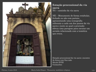 Estação processional da via sacra: encontro
de Jesus com Sua mãe
Século XVIII
Guimarães
Fátima, 2 maio 2016 113
Estação processional da via
sacra
TG – caminho da via sacra
NE – Monumento de forma retabular,
fechado ou não com portais,
apresentando uma iconografia
referente a cada um dos passos da via
sacra e junto ao qual a procissão
efetua uma paragem para escutar um
sermão relacionado com a temática
que evoca.
Maria Isabel Roque . Thesaurus: mobiliário religioso
 