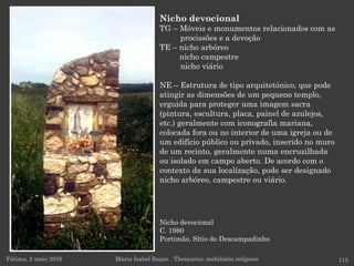 Nicho devocional
C. 1980
Portimão, Sítio do Descampadinho
Fátima, 2 maio 2016 115
Nicho devocional
TG – Móveis e monumentos relacionados com as
procissões e a devoção
TE – nicho arbóreo
nicho campestre
nicho viário
NE – Estrutura de tipo arquitetónico, que pode
atingir as dimensões de um pequeno templo,
erguida para proteger uma imagem sacra
(pintura, escultura, placa, painel de azulejos,
etc.) geralmente com iconografia mariana,
colocada fora ou no interior de uma igreja ou de
um edifício público ou privado, inserido no muro
de um recinto, geralmente numa encruzilhada
ou isolado em campo aberto. De acordo com o
contexto da sua localização, pode ser designado
nicho arbóreo, campestre ou viário.
Maria Isabel Roque . Thesaurus: mobiliário religioso
 