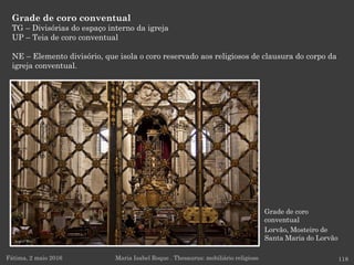 Grade de coro
conventual
Lorvão, Mosteiro de
Santa Maria do Lorvão
Grade de coro conventual
TG – Divisórias do espaço interno da igreja
UP – Teia de coro conventual
NE – Elemento divisório, que isola o coro reservado aos religiosos de clausura do corpo da
igreja conventual.
Fátima, 2 maio 2016 118Maria Isabel Roque . Thesaurus: mobiliário religioso
 