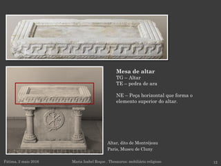 Altar, dito de Montréjeau
Paris, Museu de Cluny
Fátima, 2 maio 2016 12
Mesa de altar
TG – Altar
TE – pedra de ara
NE – Peça horizontal que forma o
elemento superior do altar.
Maria Isabel Roque . Thesaurus: mobiliário religioso
 