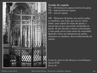 Grade da capela de São Manços ou das Relíquias
Século XVIII
Évora, Sé
Fátima, 2 maio 2016 120
Grade de capela
TG – Divisórias do espaço interno da igreja
TE – balaustrada de capela
UP – teia de capela
NE – Elemento divisório, em metal, pedra
ou madeira, que isola, por um ou vários
lados, uma capela do corpo da igreja; o
acesso faz-se por uma porta integrada na
grade. Se for elevado a altura conveniente,
o topo pode servir como mesa de comunhão.
Quando é feita em balaustres de pedra,
mármore ou madeira, diz-se balaustrada de
capela.
Maria Isabel Roque . Thesaurus: mobiliário religioso
 