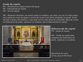Balaustrada de capela
Lisboa, igreja de São Roque
Grade de capela
TG – Divisórias do espaço interno da igreja
TE – balaustrada de capela
UP – teia de capela
NE – Elemento divisório, em metal, pedra ou madeira, que isola, por um ou vários lados,
uma capela do corpo da igreja; o acesso faz-se por uma porta integrada na grade. Se for
elevado a altura conveniente, o topo pode servir como mesa de comunhão. Quando é feita
em balaustres de pedra, mármore ou madeira, diz-se balaustrada de capela.
Fátima, 2 maio 2016 122Maria Isabel Roque . Thesaurus: mobiliário religioso
Balaustrada de capela
TG – grade de capela
NE – Grade de capela feita
composta por balaustres de
pedra, mármore ou madeira
 