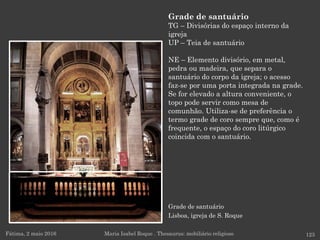 Grade de santuário
Lisboa, igreja de S. Roque
Fátima, 2 maio 2016 123
Grade de santuário
TG – Divisórias do espaço interno da
igreja
UP – Teia de santuário
NE – Elemento divisório, em metal,
pedra ou madeira, que separa o
santuário do corpo da igreja; o acesso
faz-se por uma porta integrada na grade.
Se for elevado a altura conveniente, o
topo pode servir como mesa de
comunhão. Utiliza-se de preferência o
termo grade de coro sempre que, como é
frequente, o espaço do coro litúrgico
coincida com o santuário.
Maria Isabel Roque . Thesaurus: mobiliário religioso
 