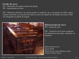 Balaustrada de nave
Século XVIII
Minas Gerais, Santa Bárbara, igreja
matriz de Santo Amaro
Grade de nave
TG – Divisórias do espaço interno da igreja
TE – balaustrada de nave
NE – Elemento divisório, em metal, pedra ou madeira, que, nas igrejas de salão, isola o
espaço reservado aos assentos dos fiéis na nave do espaço de circulação em torno. Pode
ser integrada na grade de capela.
Fátima, 2 maio 2016 124Maria Isabel Roque . Thesaurus: mobiliário religioso
Balaustrada de nave
TG – grade de nave
NE – Grade de nave feita composta
por balaustres de pedra, mármore ou
madeira.
 