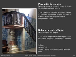 Púlpito
Século XVIII
Lisboa, Carnide, Convento de Santa Teresa de
Jesus
Parapeito de púlpito
TG – divisórias do espaço interno da igreja
TE – balaustrada de púlpito
NE – Elemento divisório, em metal, pedra
ou madeira, que isola o púlpito do corpo da
igreja; o acesso faz-se por uma porta
integrada na grade.
Fátima, 2 maio 2016 125Maria Isabel Roque . Thesaurus: mobiliário religioso
Balaustrada de púlpito
TG – parapeito de púlpito
NE – Grade de púlpito feita composta por
balaustres de pedra, mármore ou madeira.
 