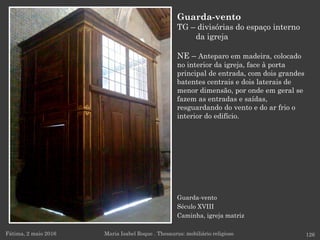 Guarda-vento
Século XVIII
Caminha, igreja matriz
Guarda-vento
TG – divisórias do espaço interno
da igreja
NE – Anteparo em madeira, colocado
no interior da igreja, face à porta
principal de entrada, com dois grandes
batentes centrais e dois laterais de
menor dimensão, por onde em geral se
fazem as entradas e saídas,
resguardando do vento e do ar frio o
interior do edifício.
Fátima, 2 maio 2016 126Maria Isabel Roque . Thesaurus: mobiliário religioso
 