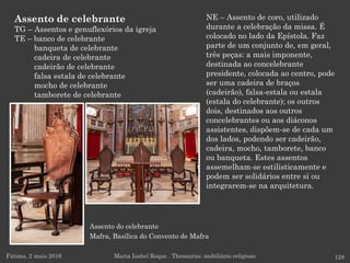 Assento do celebrante
Mafra, Basílica do Convento de Mafra
NE – Assento de coro, utilizado
durante a celebração da missa. É
colocado no lado da Epístola. Faz
parte de um conjunto de, em geral,
três peças: a mais imponente,
destinada ao concelebrante
presidente, colocada ao centro, pode
ser uma cadeira de braços
(cadeirão), falsa-estala ou estala
(estala do celebrante); os outros
dois, destinados aos outros
concelebrantes ou aos diáconos
assistentes, dispõem-se de cada um
dos lados, podendo ser cadeirão,
cadeira, mocho, tamborete, banco
ou banqueta. Estes assentos
assemelham-se estilisticamente e
podem ser solidários entre si ou
integrarem-se na arquitetura.
Fátima, 2 maio 2016 128Maria Isabel Roque . Thesaurus: mobiliário religioso
Assento de celebrante
TG – Assentos e genuflexórios da igreja
TE – banco de celebrante
banqueta de celebrante
cadeira de celebrante
cadeirão de celebrante
falsa estala de celebrante
mocho de celebrante
tamborete de celebrante
 