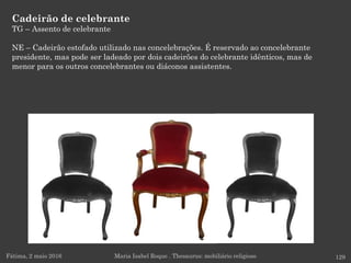 Cadeirão de celebrante
TG – Assento de celebrante
NE – Cadeirão estofado utilizado nas concelebrações. É reservado ao concelebrante
presidente, mas pode ser ladeado por dois cadeirões do celebrante idênticos, mas de
menor para os outros concelebrantes ou diáconos assistentes.
Fátima, 2 maio 2016 129Maria Isabel Roque . Thesaurus: mobiliário religioso
 