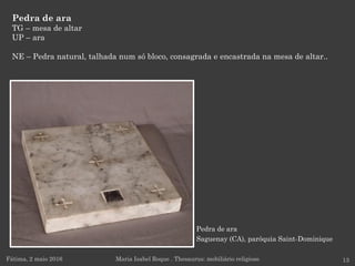 Pedra de ara
Saguenay (CA), paróquia Saint-Dominique
Pedra de ara
TG – mesa de altar
UP – ara
NE – Pedra natural, talhada num só bloco, consagrada e encastrada na mesa de altar..
Fátima, 2 maio 2016 13Maria Isabel Roque . Thesaurus: mobiliário religioso
 