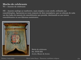 Mocho de celebrante
Séc. XVIII-XIX
Aveiro, Museu de Aveiro
Mocho de celebrante
TG – Assento de celebrante
NE – Assento análogo ao tamborete, mais simples e sem estofo, utilizado nas
concelebrações. Apresenta-se num conjunto de dois exemplares, que se colocam de cada
um dos lados do assento do concelebrante que preside, destinando-se aos outros
concelebrantes ou aos diáconos assistentes.
Fátima, 2 maio 2016 132Maria Isabel Roque . Thesaurus: mobiliário religioso
 