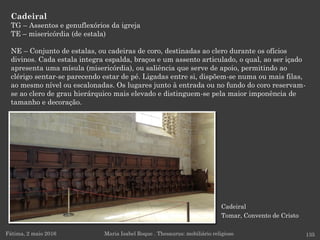 Cadeiral
Tomar, Convento de Cristo
Cadeiral
TG – Assentos e genuflexórios da igreja
TE – misericórdia (de estala)
NE – Conjunto de estalas, ou cadeiras de coro, destinadas ao clero durante os ofícios
divinos. Cada estala integra espalda, braços e um assento articulado, o qual, ao ser içado
apresenta uma mísula (misericórdia), ou saliência que serve de apoio, permitindo ao
clérigo sentar-se parecendo estar de pé. Ligadas entre si, dispõem-se numa ou mais filas,
ao mesmo nível ou escalonadas. Os lugares junto à entrada ou no fundo do coro reservam-
se ao clero de grau hierárquico mais elevado e distinguem-se pela maior imponência de
tamanho e decoração.
Fátima, 2 maio 2016 135Maria Isabel Roque . Thesaurus: mobiliário religioso
 