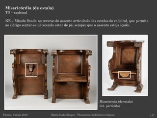 Misericórdia (de estala)
Col. particular
Misericórdia (de estala)
TG – cadeiral
NE – Mísula fixada no reverso do assento articulado das estalas do cadeiral, que permite
ao clérigo sentar-se parecendo estar de pé, sempre que o assento esteja içado.
Fátima, 2 maio 2016 137Maria Isabel Roque . Thesaurus: mobiliário religioso
 