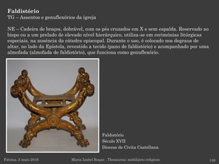 Faldistório
Século XVII
Diocese de Civita Castellana
Faldistório
TG – Assentos e genuflexórios da igreja
NE – Cadeira de braços, dobrável, com os pés cruzados em X e sem espalda. Reservado ao
bispo ou a um prelado de elevado nível hierárquico, utiliza-se em cerimónias litúrgicas
especiais, na ausência da cátedra episcopal. Durante o uso, é colocado nos degraus de
altar, no lado da Epístola, revestido a tecido (pano de faldistório) e acompanhado por uma
almofada (almofada de faldistório), que funciona como genuflexório.
Fátima, 2 maio 2016 138Maria Isabel Roque . Thesaurus: mobiliário religioso
 