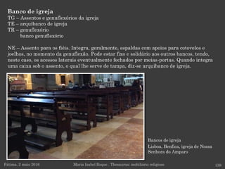 Bancos de igreja
Lisboa, Benfica, igreja de Nossa
Senhora do Amparo
Banco de igreja
TG – Assentos e genuflexórios da igreja
TE – arquibanco de igreja
TR – genuflexório
banco genuflexório
NE – Assento para os fiéis. Integra, geralmente, espaldas com apoios para cotovelos e
joelhos, no momento da genuflexão. Pode estar fixo e solidário aos outros bancos, tendo,
neste caso, os acessos laterais eventualmente fechados por meias-portas. Quando integra
uma caixa sob o assento, o qual lhe serve de tampa, diz-se arquibanco de igreja.
Fátima, 2 maio 2016 139Maria Isabel Roque . Thesaurus: mobiliário religioso
 