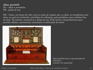 Altar portátil (com a representação do
Calvário)
Cascais, Col. particular
Altar portátil
TG – Altar e acessórios
TE – pedra de ara
NE – Caixa, em forma de cofre, arca ou mala de viagem que, ao abrir, se transforma num
altar, ao qual era atribuído o privilégio de utilização, pelo presbítero, para celebrar fora
do altar. No interior, encontra-se a pedra de ara. Pode incluir compartimentos para
guardar alfaias e paramentos necessários à celebração da missa.
Fátima, 2 maio 2016 14Maria Isabel Roque . Thesaurus: mobiliário religioso
 
