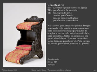 Genuflexório
Século XIX
Portugal
Fátima, 2 maio 2016 146
Genuflexório
TG – Assentos e genuflexórios da igreja
TE – genuflexório de sacristia
TR – banco genuflexório
cadeira genuflexório
cadeira com genuflexório
genuflexório com cadeira
NE – Móvel para oração de joelhos. Integra
um alçado, cujo topo funciona como apoio
para cotovelos ou estante para livros de
orações, e um estrado móvel ou articulado,
para os joelhos. Ambos os apoios são, em
geral, almofadados. Pode ser revestido a
tecido (pano de genuflexório). Pode incluir,
no alçado, prateleiras, armário ou gavetas.
Maria Isabel Roque . Thesaurus: mobiliário religioso
 