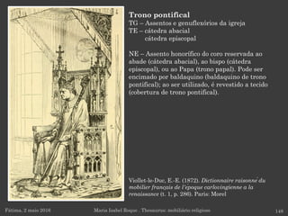 Viollet-le-Duc, E.-E. (1872). Dictionnaire raisonné du
mobilier français de l'époque carlovingienne a la
renaissance (t. 1, p. 286). Paris: Morel
Fátima, 2 maio 2016 148
Trono pontifical
TG – Assentos e genuflexórios da igreja
TE – cátedra abacial
cátedra episcopal
NE – Assento honorífico do coro reservada ao
abade (cátedra abacial), ao bispo (cátedra
episcopal), ou ao Papa (trono papal). Pode ser
encimado por baldaquino (baldaquino de trono
pontifical); ao ser utilizado, é revestido a tecido
(cobertura de trono pontifical).
Maria Isabel Roque . Thesaurus: mobiliário religioso
 