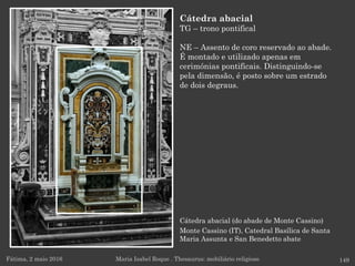 Cátedra abacial (do abade de Monte Cassino)
Monte Cassino (IT), Catedral Basílica de Santa
Maria Assunta e San Benedetto abate
Fátima, 2 maio 2016 149
Cátedra abacial
TG – trono pontifical
NE – Assento de coro reservado ao abade.
É montado e utilizado apenas em
cerimónias pontificais. Distinguindo-se
pela dimensão, é posto sobre um estrado
de dois degraus.
Maria Isabel Roque . Thesaurus: mobiliário religioso
 