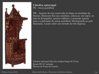 Cátedra episcopal (dita dos antigos bispos de Ceuta
Século XV (2.ª metade)
Diocese de Viana do Castelo
Fátima, 2 maio 2016 150
Cátedra episcopal
TG – trono pontifical
NE – Assento de coro reservado ao bispo ou arcebispo da
diocese. Elemento fixo nas catedrais, coloca-se, em regra, no
lado do Evangelho; noutros edifícios, é montado apenas
para a celebração da missa pontifical. Distinguindo-se pela
dimensão, é posto sobre um estrado de três degraus.
Maria Isabel Roque . Thesaurus: mobiliário religioso
 