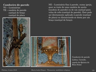 Candeeiro de parede
Lisboa, Carnide,
capela da Quinta do
Bom-Nome
Candeeiro de parede
TG – Luminárias
TE – candeia de parede
castiçal de braço
castiçal de placa
Fátima, 2 maio 2016 152Maria Isabel Roque . Thesaurus: mobiliário religioso
NE – Luminária fixa à parede, numa igreja,
quer se trate de uma candeia de azeite
(candeia de parede) ou de um castiçal para
velas de cebo (castiçal de parede). Este pode
ser diretamente aplicado à parede (castiçal
de placa) ou distanciando-se desta por um
braço (castiçal de braço).
 