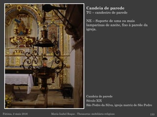 Candeia de parede
Século XIX
São Pedro da Silva, igreja matriz de São Pedro
Fátima, 2 maio 2016 153
Candeia de parede
TG – candeeiro de parede
NE – Suporte de uma ou mais
lamparinas de azeite, fixo à parede da
igreja.
Maria Isabel Roque . Thesaurus: mobiliário religioso
 