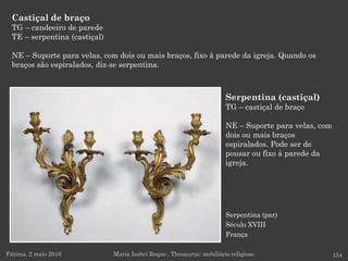 Serpentina (par)
Século XVIII
França
Castiçal de braço
TG – candeeiro de parede
TE – serpentina (castiçal)
NE – Suporte para velas, com dois ou mais braços, fixo à parede da igreja. Quando os
braços são espiralados, diz-se serpentina.
Fátima, 2 maio 2016 154Maria Isabel Roque . Thesaurus: mobiliário religioso
Serpentina (castiçal)
TG – castiçal de braço
NE – Suporte para velas, com
dois ou mais braços
espiralados. Pode ser de
pousar ou fixo à parede da
igreja.
 