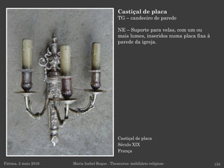Castiçal de placa
Século XIX
França
Fátima, 2 maio 2016 155
Castiçal de placa
TG – candeeiro de parede
NE – Suporte para velas, com um ou
mais lumes, inseridos numa placa fixa à
parede da igreja.
Maria Isabel Roque . Thesaurus: mobiliário religioso
 
