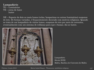 Lampadário
Século XVIII
Mafra, Basílica do Convento de Mafra
Lampadário
TG – Luminárias
TE – coroa de luzes
lustre
NE – Suporte de dois ou mais lumes (velas, lamparinas ou outras luminárias) suspenso
do teto. De formas variadas, é frequentemente decorado com motivos religiosos. Quando
se trata de um lampadário de vários lumes, suspenso do teto por meio de correntes,
eventualmente com um sistema de roldanas para içar e baixar, diz-se lustre.
Fátima, 2 maio 2016 157Maria Isabel Roque . Thesaurus: mobiliário religioso
 