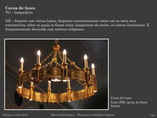Coroa de luzes
Lyon (FR), igreja de Saint
Irénée
Coroa de luzes
TG – lampadário
NE – Suporte com vários lumes, dispostos simetricamente sobre um ou mais aros
concêntricos, sobre os quais se fixam velas, lamparinas de azeite, ou outras luminárias. É
frequentemente decorada com motivos religiosos.
Fátima, 2 maio 2016 159Maria Isabel Roque . Thesaurus: mobiliário religioso
 