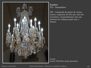 Lustre
Lousã, Vilarinho, igreja paroquial
Fátima, 2 maio 2016 160
Lustre
TG – lampadário
NE – Lâmpada de igreja de vários
lumes, suspensa do teto por meio de
correntes, eventualmente com um
sistema de roldanas para içar e
baixar.
Maria Isabel Roque . Thesaurus: mobiliário religioso
 