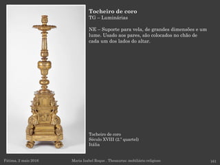 Tocheiro de coro
Século XVIII (2.º quartel)
Itália
Fátima, 2 maio 2016 161
Tocheiro de coro
TG – Luminárias
NE – Suporte para vela, de grandes dimensões e um
lume. Usado aos pares, são colocados no chão de
cada um dos lados do altar.
Maria Isabel Roque . Thesaurus: mobiliário religioso
 