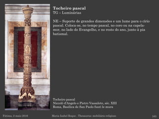 Tocheiro pascal
Niccoló d’Angelo e Pietro Vassaleto, séc. XIII
Roma, Basílica de San Paolo fuori le mura
Fátima, 2 maio 2016 163
Tocheiro pascal
TG – Luminárias
NE – Suporte de grandes dimensões e um lume para o círio
pascal. Coloca-se, no tempo pascal, no coro ou na capela-
mor, no lado do Evangelho, e no resto do ano, junto à pia
batismal.
Maria Isabel Roque . Thesaurus: mobiliário religioso
 