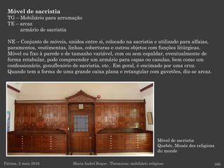 Móvel de sacristia
Quebéc, Musée des religions
du monde
Móvel de sacristia
TG – Mobiliário para arrumação
TE – arcaz
armário de sacristia
NE – Conjunto de móveis, unidos entre si, colocado na sacristia e utilizado para alfaias,
paramentos, vestimentas, linhos, coberturas e outros objetos com funções litúrgicas.
Móvel ou fixo à parede e de tamanho variável, com ou sem espaldar, eventualmente de
forma retabular, pode compreender um armário para capas ou casulas, bem como um
confessionário, genuflexório de sacristia, etc.. Em geral, é encimado por uma cruz.
Quando tem a forma de uma grande caixa plana e retangular com gavetões, diz-se arcaz.
Fátima, 2 maio 2016 166Maria Isabel Roque . Thesaurus: mobiliário religioso
 