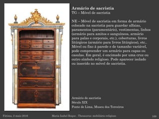 Armário de sacristia
Século XIX
Ponte de Lima, Museu dos Terceiros
Fátima, 2 maio 2016 169
Armário de sacristia
TG – Móvel de sacristia
NE – Móvel de sacristia em forma de armário
colocado na sacristia para guardar alfaias,
paramentos (paramentário), vestimentas, linhos
(armário para amitos e sanguíneos, armário
para palas e corporais, etc.), coberturas, livros
litúrgicos (armário para livros litúrgicos), etc..
Móvel ou fixo à parede e de tamanho variável,
pode compreender um armário para capas ou
casulas. Em geral, é encimado por uma cruz ou
outro símbolo religioso. Pode aparecer isolado
ou inserido no móvel de sacristia.
Maria Isabel Roque . Thesaurus: mobiliário religioso
 
