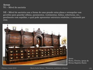 Arcaz
Horta, Feteira, igreja do
Divino Espírito Santo
Arcaz
TG – Móvel de sacristia
NE – Móvel de sacristia com a forma de uma grande caixa plana e retangular com
gavetões para guardar alfaias, paramentos, vestimentas, linhos, coberturas, etc.,
geralmente com espaldar, o qual pode apresentar estrutura retabular, e encimado por
cruz.
Fátima, 2 maio 2016 170Maria Isabel Roque . Thesaurus: mobiliário religioso
 