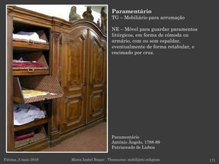 Paramentário
António Ângelo, 1788-89
Patriarcado de Lisboa
Fátima, 2 maio 2016 171
Paramentário
TG – Mobiliário para arrumação
NE – Móvel para guardar paramentos
litúrgicos, em forma de cómoda ou
armário, com ou sem espaldar,
eventualmente de forma retabular, e
encimado por cruz.
Maria Isabel Roque . Thesaurus: mobiliário religioso
 