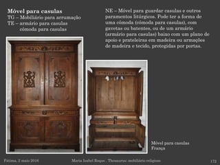 Móvel para casulas
França
Móvel para casulas
TG – Mobiliário para arrumação
TE – armário para casulas
cómoda para casulas
Fátima, 2 maio 2016 172Maria Isabel Roque . Thesaurus: mobiliário religioso
NE – Móvel para guardar casulas e outros
paramentos litúrgicos. Pode ter a forma de
uma cómoda (cómoda para casulas), com
gavetas ou batentes, ou de um armário
(armário para casulas) baixo com um plano de
apoio e prateleiras em madeira ou armações
de madeira e tecido, protegidas por portas.
 