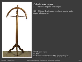 Cabide para capas
C. 1906
Castelnau-d'Estrétefonds (FR), igreja paroquial
Fátima, 2 maio 2016 175
Cabide para capas
TG – Mobiliário para arrumação
NE – Cabide de pé, para pendurar um ou mais
capas sobrepostos.
Maria Isabel Roque . Thesaurus: mobiliário religioso
 