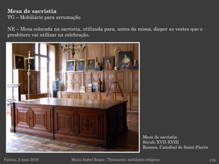 Mesa de sacristia
Século XVII-XVIII
Rennes, Catedral de Saint-Pierre
Mesa de sacristia
TG – Mobiliário para arrumação
NE – Mesa colocada na sacristia, utilizada para, antes da missa, dispor as vestes que o
presbítero vai utilizar na celebração.
Fátima, 2 maio 2016 176Maria Isabel Roque . Thesaurus: mobiliário religioso
 