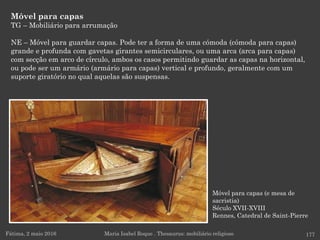 Móvel para capas
TG – Mobiliário para arrumação
NE – Móvel para guardar capas. Pode ter a forma de uma cómoda (cómoda para capas)
grande e profunda com gavetas girantes semicirculares, ou uma arca (arca para capas)
com secção em arco de círculo, ambos os casos permitindo guardar as capas na horizontal,
ou pode ser um armário (armário para capas) vertical e profundo, geralmente com um
suporte giratório no qual aquelas são suspensas.
Fátima, 2 maio 2016 177Maria Isabel Roque . Thesaurus: mobiliário religioso
Móvel para capas (e mesa de
sacristia)
Século XVII-XVIII
Rennes, Catedral de Saint-Pierre
 