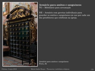 Armário para amitos e sanguíneos
Porto, Sé
Fátima, 2 maio 2016 179
Armário para amitos e sanguíneos
TG – Mobiliário para arrumação
NE – Armário com gavetas individuais para
guardar os amitos e sanguíneos em uso por cada um
dos presbíteros que celebram na igreja.
Maria Isabel Roque . Thesaurus: mobiliário religioso
 