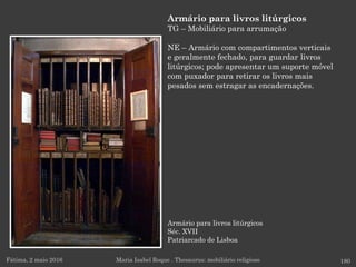 Armário para livros litúrgicos
Séc. XVII
Patriarcado de Lisboa
Fátima, 2 maio 2016 180
Armário para livros litúrgicos
TG – Mobiliário para arrumação
NE – Armário com compartimentos verticais
e geralmente fechado, para guardar livros
litúrgicos; pode apresentar um suporte móvel
com puxador para retirar os livros mais
pesados sem estragar as encadernações.
Maria Isabel Roque . Thesaurus: mobiliário religioso
 