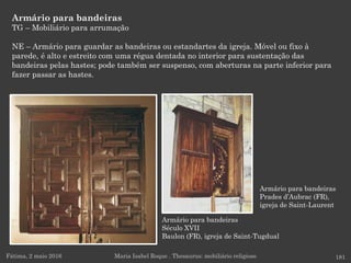 Armário para bandeiras
Século XVII
Baulon (FR), igreja de Saint-Tugdual
Armário para bandeiras
TG – Mobiliário para arrumação
NE – Armário para guardar as bandeiras ou estandartes da igreja. Móvel ou fixo à
parede, é alto e estreito com uma régua dentada no interior para sustentação das
bandeiras pelas hastes; pode também ser suspenso, com aberturas na parte inferior para
fazer passar as hastes.
Fátima, 2 maio 2016 181Maria Isabel Roque . Thesaurus: mobiliário religioso
Armário para bandeiras
Prades d’Aubrac (FR),
igreja de Saint-Laurent
 
