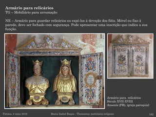 Armário para relicários
Século XVII-XVIII
Ansouis (FR), igreja paroquial
Armário para relicários
TG – Mobiliário para arrumação
NE – Armário para guardar relicários ou expô-los à devoção dos fiéis. Móvel ou fixo à
parede, deve ser fechado com segurança. Pode apresentar uma inscrição que indica a sua
função.
Fátima, 2 maio 2016 182Maria Isabel Roque . Thesaurus: mobiliário religioso
 