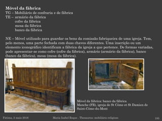 Móvel da fábrica: banco da fábrica
Manche (FR), igreja de St Côme et St Damien de
Saint-Côme-du-Mont
Móvel da fábrica
TG – Mobiliário de confraria e de fábrica
TE – armário da fábrica
cofre da fábrica
mesa da fábrica
banco da fábrica
NE – Móvel utilizado para guardar os bens da comissão fabriqueira de uma igreja. Tem,
pelo menos, uma parte fechada com duas chaves diferentes. Uma inscrição ou um
elemento iconográfico identificam a fábrica da igreja a que pertence. De formas variadas,
pode apresentar-se como cofre (cofre da fábrica), armário (armário da fábrica), banco
(banco da fábrica), mesa (mesa da fábrica).
Fátima, 2 maio 2016 185Maria Isabel Roque . Thesaurus: mobiliário religioso
 