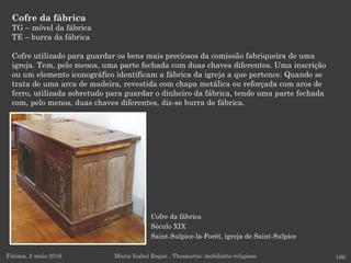 Cofre da fábrica
Século XIX
Saint-Sulpice-la-Forêt, igreja de Saint-Sulpice
Cofre da fábrica
TG – móvel da fábrica
TE – burra da fábrica
Cofre utilizado para guardar os bens mais preciosos da comissão fabriqueira de uma
igreja. Tem, pelo menos, uma parte fechada com duas chaves diferentes. Uma inscrição
ou um elemento iconográfico identificam a fábrica da igreja a que pertence. Quando se
trata de uma arca de madeira, revestida com chapa metálica ou reforçada com aros de
ferro, utilizada sobretudo para guardar o dinheiro da fábrica, tendo uma parte fechada
com, pelo menos, duas chaves diferentes, diz-se burra de fábrica.
Fátima, 2 maio 2016 186Maria Isabel Roque . Thesaurus: mobiliário religioso
 
