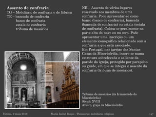 Tribuna de mesários (da Irmandade da
Misericórdia)
Século XVIII
Aveiro, greja da Misericórdia
Fátima, 2 maio 2016 187
NE – Assento de vários lugares
reservado aos membros de uma
confraria. Pode apresentar-se como
banco (banco de confraria), bancada
(bancada de confraria) ou estala (estala
de confraria). Coloca-se geralmente na
parte alta da nave ou no coro. Pode
apresentar uma inscrição ou um
elemento iconográfico relacionado com a
confraria a que está associado.
Em Portugal, nas igrejas das Santas
Casas da Misericórdia, insere-se numa
estrutura sobrelevada e saliente da
parede da igreja, protegido por parapeito
ou grade, em que se integra o assento da
confraria (tribuna de mesários).
Maria Isabel Roque . Thesaurus: mobiliário religioso
Assento de confraria
TG – Mobiliário de confraria e de fábrica
TE – bancada de confraria
banco de confraria
estala de confraria
tribuna de mesários
 