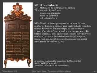 Armário de confraria (da Irmandade da Misericórdia)
Século XVIII (3.º quartel)
Arronches, Santa Casa da Misericórdia
Fátima, 2 maio 2016 189
Móvel de confraria
TG – Mobiliário de confraria e de fábrica
TE – armário de confraria
assento de confraria
mesa de confraria
cofre de confraria
NE – Móvel utilizado para guardar os bens de uma
confraria. Tem, pelo menos, uma parte fechada com duas
chaves diferentes. Uma inscrição ou um elemento
iconográfico identificam a confraria a que pertence. De
formas variadas, pode apresentar-se como cofre (cofre de
confraria), armário (armário de confraria), arquivo
(arquivo de confraria), assento (assento de confraria),
mesa (mesa de confraria), etc.
Maria Isabel Roque . Thesaurus: mobiliário religioso
 